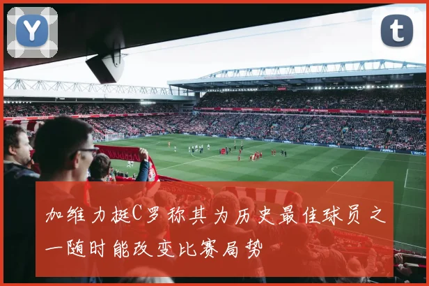 加维力挺C罗称其为历史最佳球员之一随时能改变比赛局势