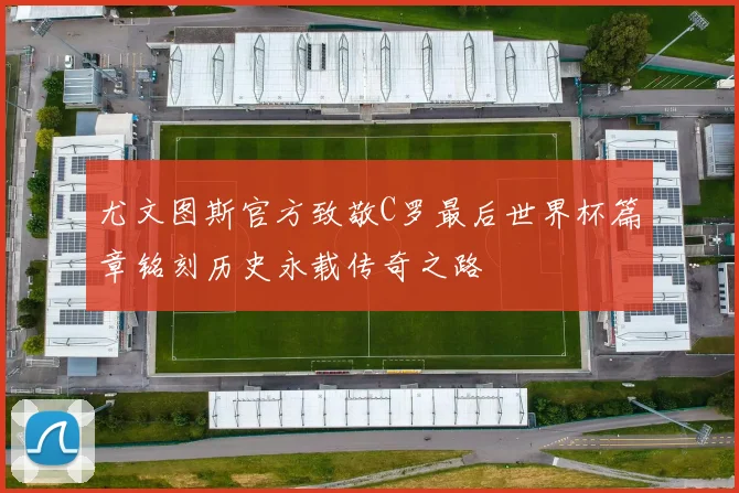 尤文图斯官方致敬C罗最后世界杯篇章铭刻历史永载传奇之路