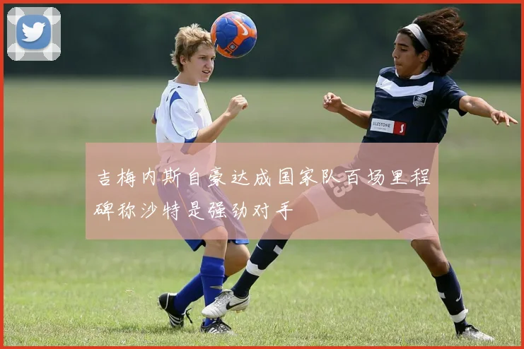 吉梅内斯自豪达成国家队百场里程碑称沙特是强劲对手