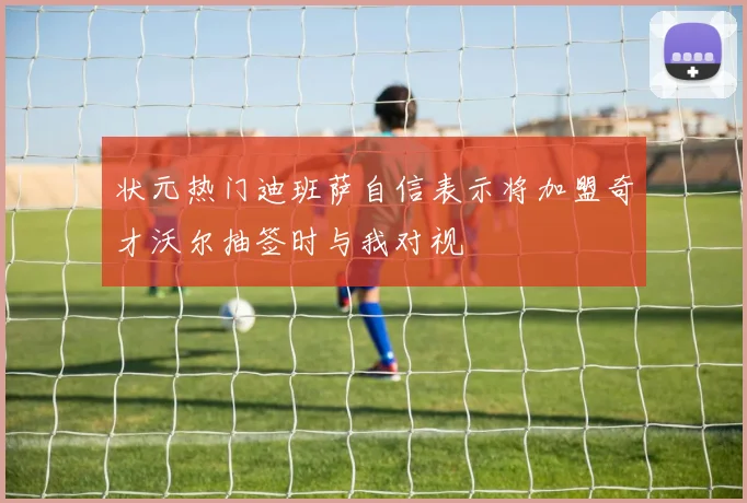 状元热门迪班萨自信表示将加盟奇才沃尔抽签时与我对视