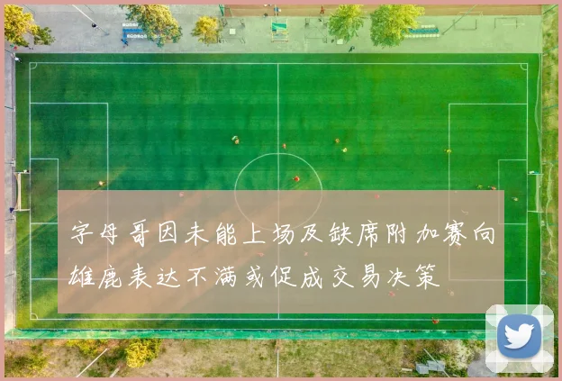 字母哥因未能上场及缺席附加赛向雄鹿表达不满或促成交易决策