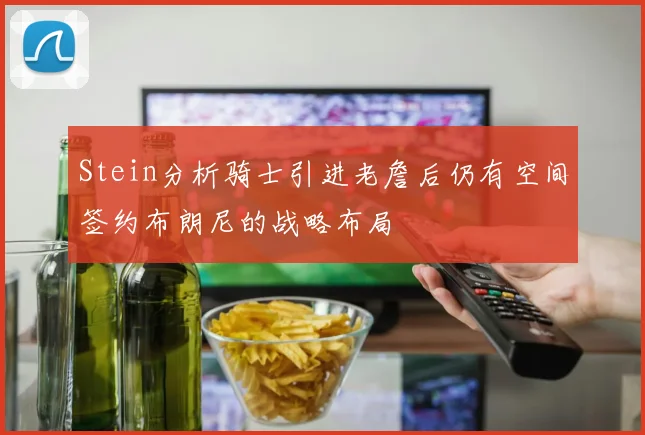 Stein分析骑士引进老詹后仍有空间签约布朗尼的战略布局