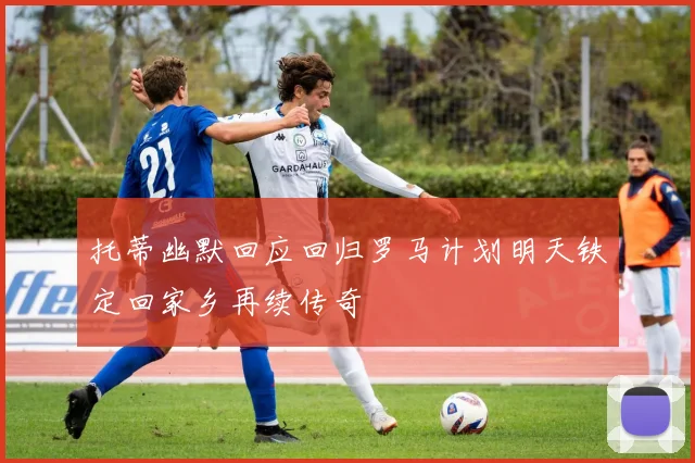 托蒂幽默回应回归罗马计划明天铁定回家乡再续传奇