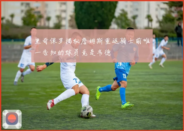里奇保罗揭秘詹姆斯重返骑士前唯一告知的球员竟是韦德
