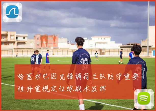 哈塞尔巴因克强调荷兰队防守重要性并重视定位球战术发挥