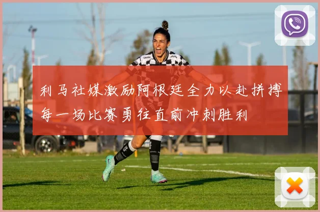 利马社媒激励阿根廷全力以赴拼搏每一场比赛勇往直前冲刺胜利