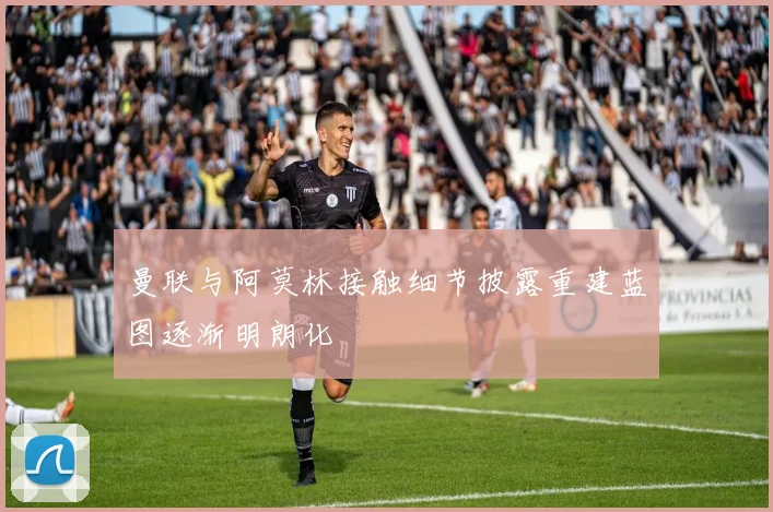 曼联与阿莫林接触细节披露重建蓝图逐渐明朗化