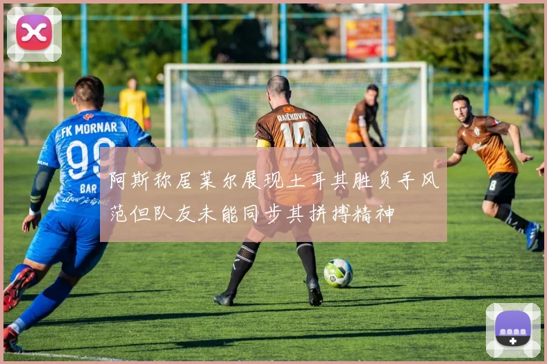 阿斯称居莱尔展现土耳其胜负手风范但队友未能同步其拼搏精神