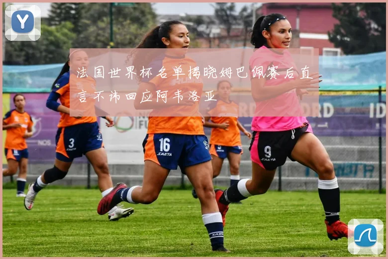 法国世界杯名单揭晓姆巴佩赛后直言不讳回应阿韦洛亚
