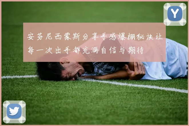 安芬尼西蒙斯分享手感爆棚秘诀让每一次出手都充满自信与期待