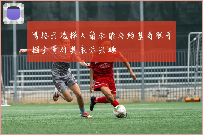 博格丹选择火箭未能与约基奇联手掘金曾对其表示兴趣