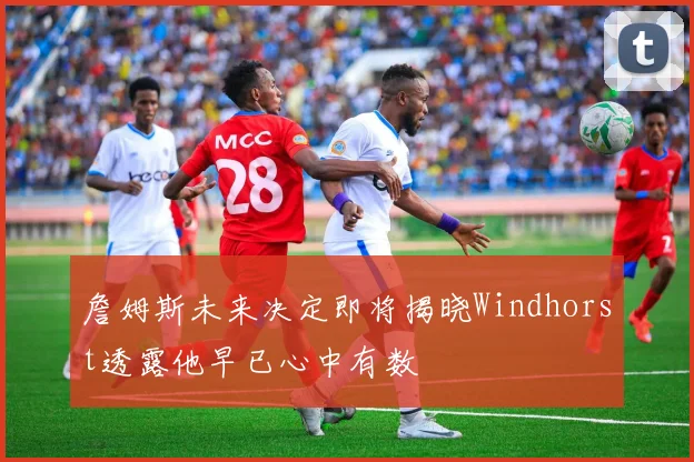 詹姆斯未来决定即将揭晓Windhorst透露他早已心中有数