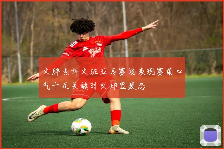 文胖点评文班亚马赛场表现赛前口气十足关键时刻却显疲态