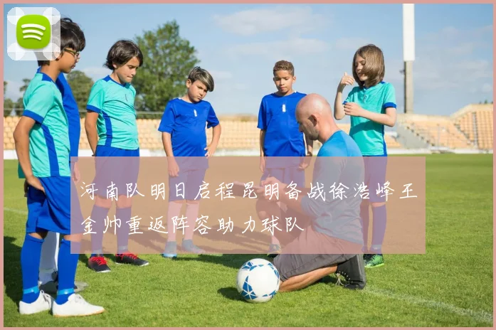 河南队明日启程昆明备战徐浩峰王金帅重返阵容助力球队