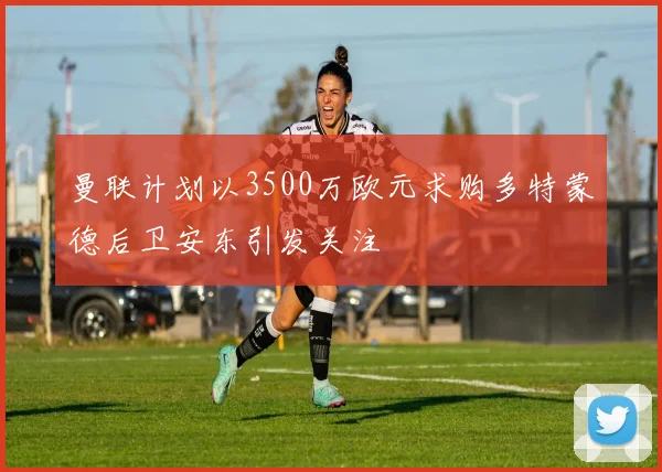 曼联计划以3500万欧元求购多特蒙德后卫安东引发关注