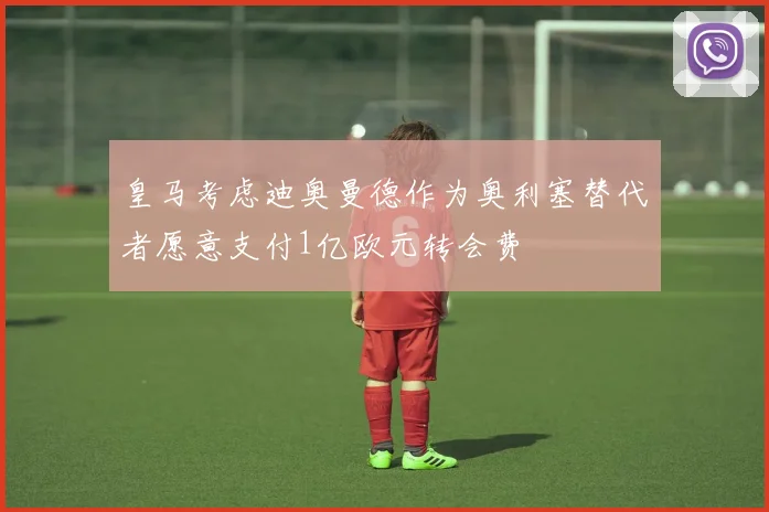 皇马考虑迪奥曼德作为奥利塞替代者愿意支付1亿欧元转会费