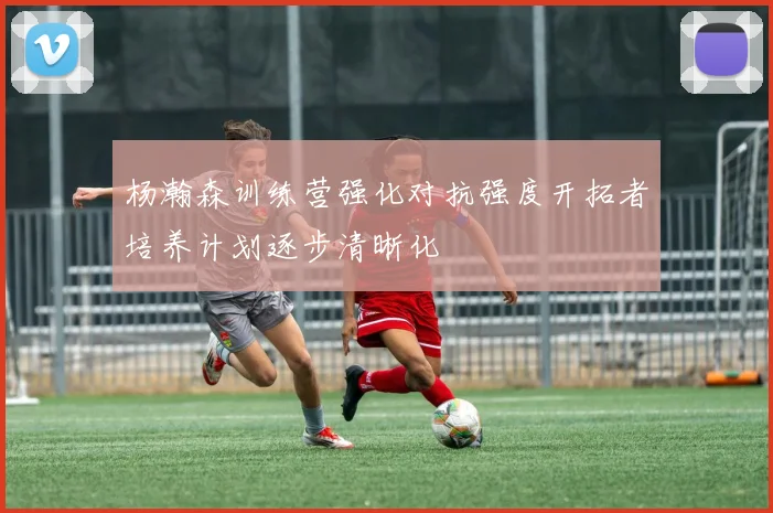 杨瀚森训练营强化对抗强度开拓者培养计划逐步清晰化