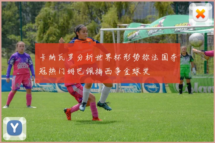 卡纳瓦罗分析世界杯形势称法国夺冠热门姆巴佩梅西争金球奖