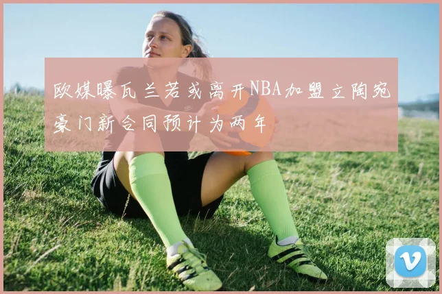 欧媒曝瓦兰若或离开NBA加盟立陶宛豪门新合同预计为两年