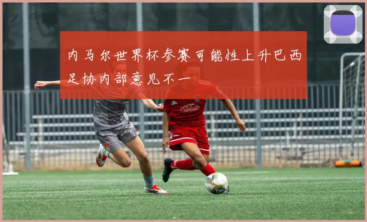 内马尔世界杯参赛可能性上升巴西足协内部意见不一