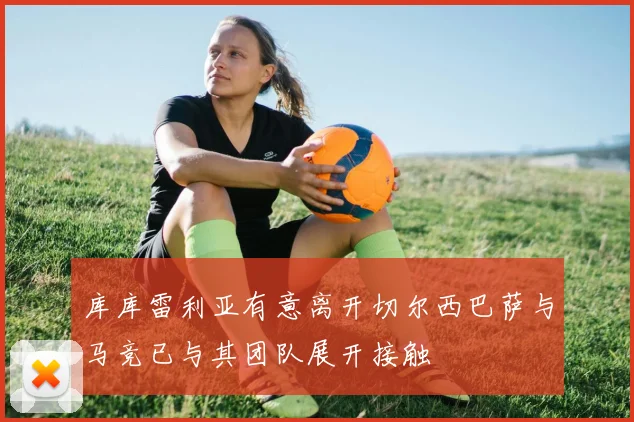 库库雷利亚有意离开切尔西巴萨与马竞已与其团队展开接触