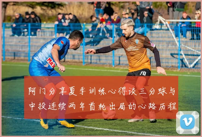 阿门分享夏季训练心得谈三分球与中投连续两年首轮出局的心路历程