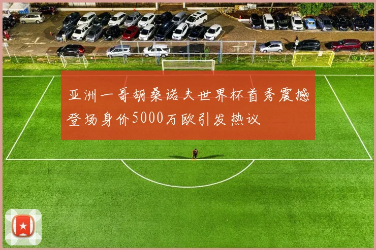 亚洲一哥胡桑诺夫世界杯首秀震撼登场身价5000万欧引发热议