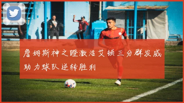詹姆斯神之瞪激活艾顿三分群发威助力球队逆转胜利