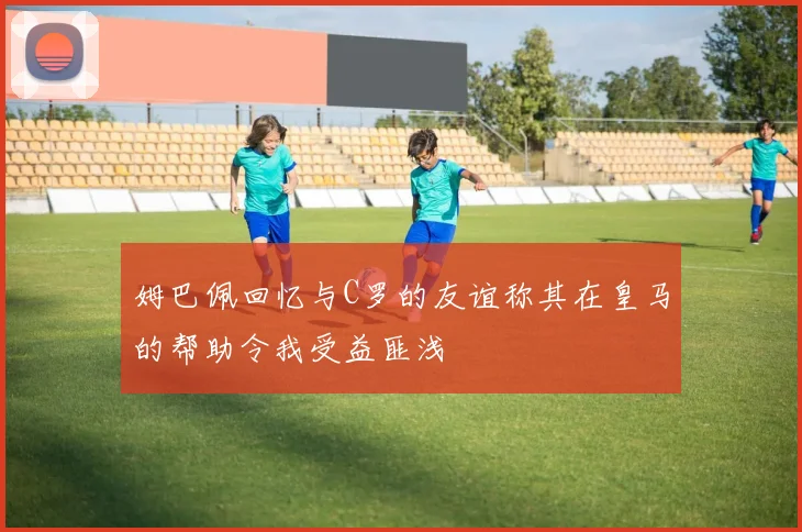 姆巴佩回忆与C罗的友谊称其在皇马的帮助令我受益匪浅