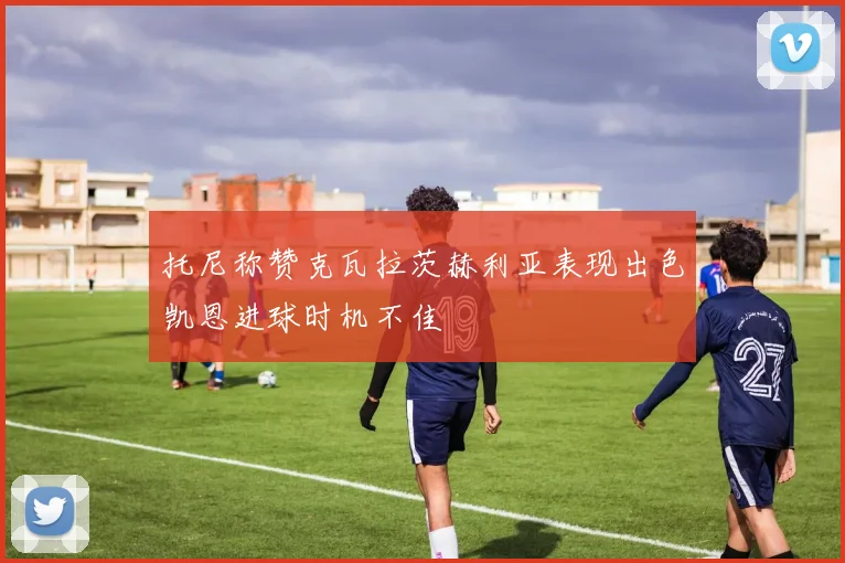 托尼称赞克瓦拉茨赫利亚表现出色凯恩进球时机不佳