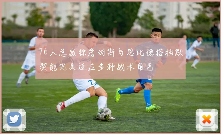 76人总裁称詹姆斯与恩比德搭档默契能完美适应多种战术角色