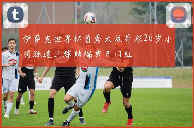 伊萨克世界杯首秀大放异彩26岁小将独造三球助瑞典开门红