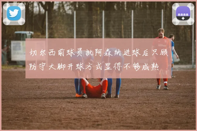切尔西前球员批阿森纳进球后只顾防守大脚开球方式显得不够成熟