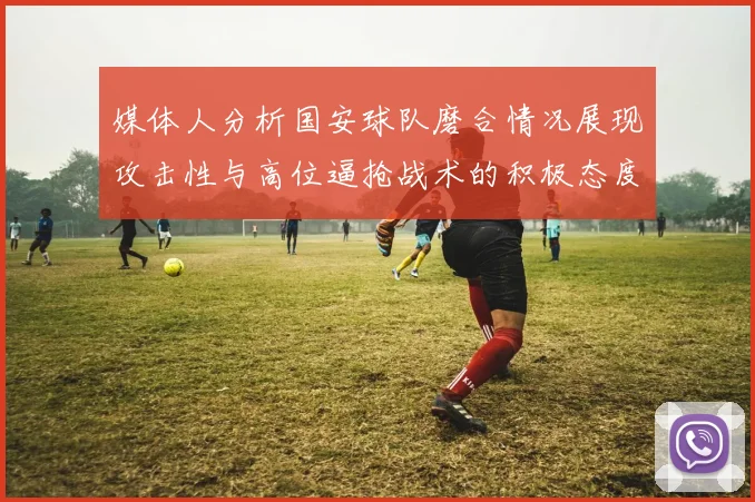 媒体人分析国安球队磨合情况展现攻击性与高位逼抢战术的积极态度