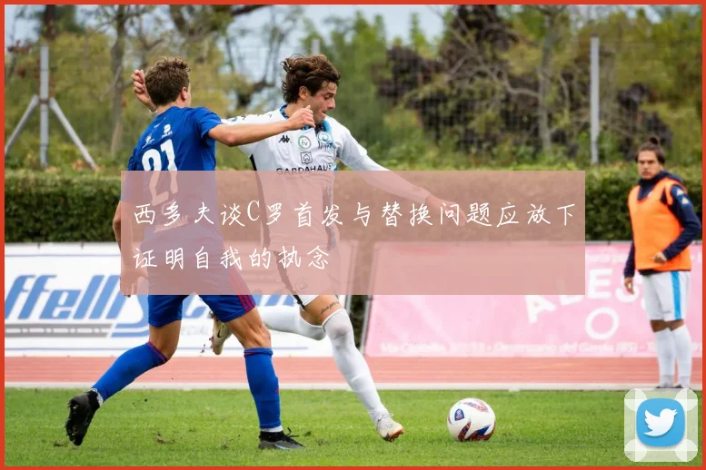 西多夫谈C罗首发与替换问题应放下证明自我的执念