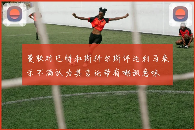 曼联对巴特和斯科尔斯评论利马表示不满认为其言论带有嘲讽意味
