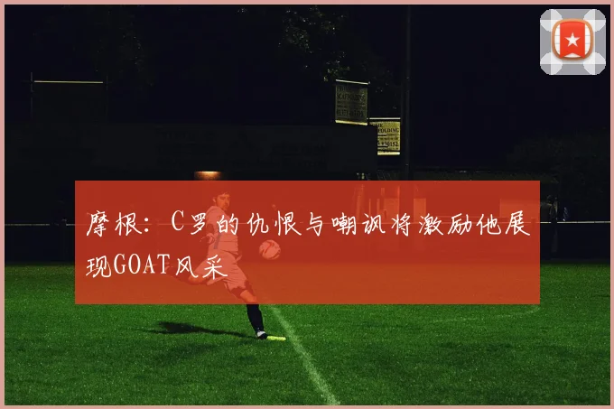 摩根：C罗的仇恨与嘲讽将激励他展现GOAT风采