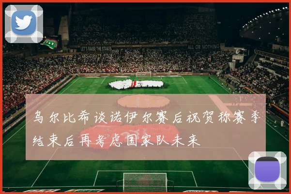 乌尔比希谈诺伊尔赛后祝贺称赛季结束后再考虑国家队未来