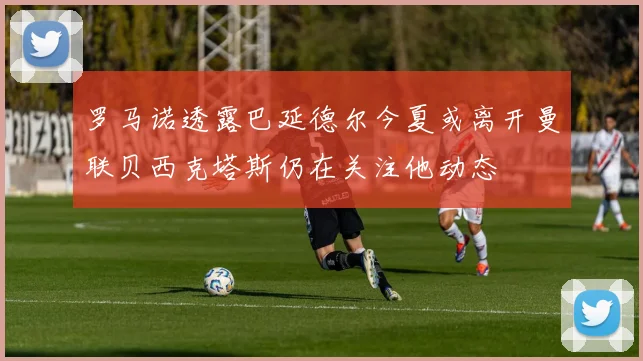 罗马诺透露巴延德尔今夏或离开曼联贝西克塔斯仍在关注他动态
