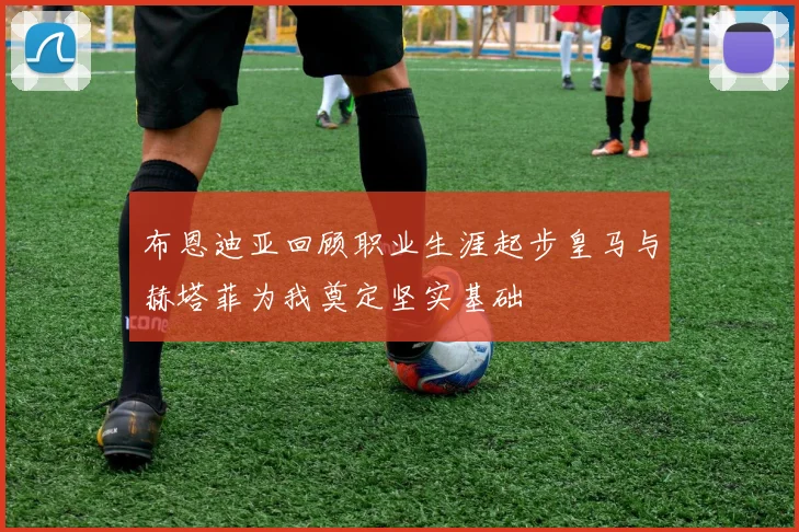 布恩迪亚回顾职业生涯起步皇马与赫塔菲为我奠定坚实基础